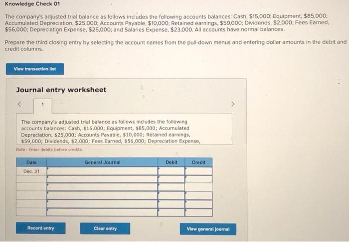 Knowledge Check 01
The company's adjusted trial balance as follows includes the following accounts balances: Cash, $15,000; Equipment, $85,000;
Accumulated Depreciation, $25,000; Accounts Payable, $10,000; Retained earnings, $59,000; Dividends, $2,000; Fees Earned,
$56,000; Depreciation Expense, $25,000; and Salaries Expense, $23,000. All accounts have normal balances.
Prepare the third closing entry by selecting the account names from the pull-down menus and entering dollar amounts in the debit and
credit columns.
View transaction list
Journal entry worksheet
The company's adjusted trial balance as follows includes the following
accounts balances: Cash, $15,000; Equipment, $85,000; Accumulated
Depreciation, $25,000; Accounts Payable, $10,000; Retained earnings,
$59,000; Dividends, $2,000; Fees Earned, $56,000; Depreciation Expense,
Note: Enter debits before credits.
Date
Dec. 31
General Journal
Debit
Credit
Record entry
Clear entry
View general Journal