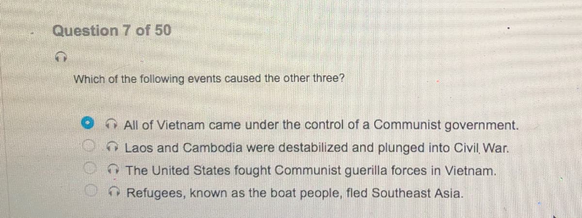 Question 7 of 50
Which of the following events caused the other three?
OAll of Vietnam came under the control of a Communist government.
Laos and Cambodia were destabilized and plunged into Civil, War.
O The United States fought Communist guerilla forces in Vietnam.
O Refugees, known as the boat people, fled Southeast Asia.
