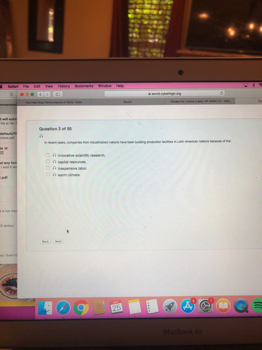 Safari
File
Edit
View
History Bookmarks Window Help
A world.cyberhigh.org
Studio
Grades for Lorena Lopez: AP SPAN LIT - 002.
Cyl
Hip Hop Step Performance or Skills Tests
announced
t will estin
his or her Il
Question 3 of 50
default/fil
ctions.pdf
In recent years, companies from industrialized nations have been building production facilities in Latin American nations because of the:
ts
O O innovative scientific research.
O O capital resources.
d any fam
I said it wa
O inexpensive labor.
O O warm climate.
I.pdf
t is not impe
12 dollars
Back
Next
ey: Guero12
25
MacBook Air
