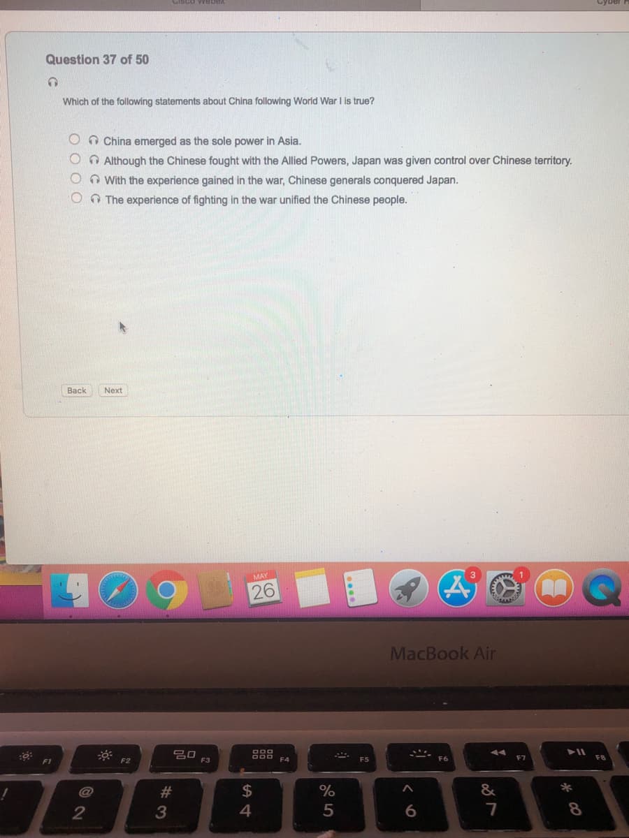 Question 37 of 50
Which of the following statements about China following World War I is true?
O O China emerged as the sole power in Asia.
O O Although the Chinese fought with the Allied Powers, Japan was given control over Chinese territory.
OO With the experience gained in the war, Chinese generals conquered Japan.
0O The experience of fighting in the war unified the Chinese people.
Back
Next
MAY
26
MacBook Air
000
DOD
F3
F4
F5
F6
F7
F8
F1
@
23
$
%
&
*
3
4
5
7
8
