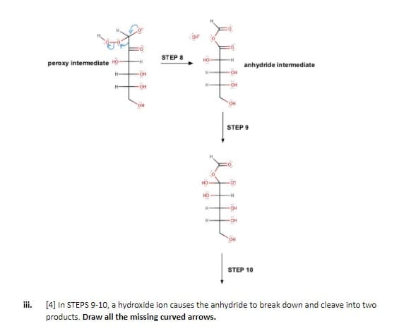 STEP 8
peroxy intemediate
anhydride intermediate
OH
OH
STEP 9
STEP 10
iii.
[4] In STEPS 9-10, a hydroxide ion causes the anhydride to break down and cleave into two
products. Draw all the missing curved arrows.
