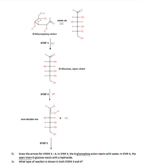 0-H
same as
HO
D-Glucosyloxy anion
STEP 3
HO
D-Glucose, open chain
STEP 4 Or
HO
ene-diolate ion
STEP S
Draw the arrows for STEPS 3-4. In STEP 3, the D-glucosyloxy anion reacts with water. In STEP 4, the
open chain D-glucose reacts with a hydroxide.
ii.
What type of reaction is shown in both STEPS 3 and 4?
iv.
