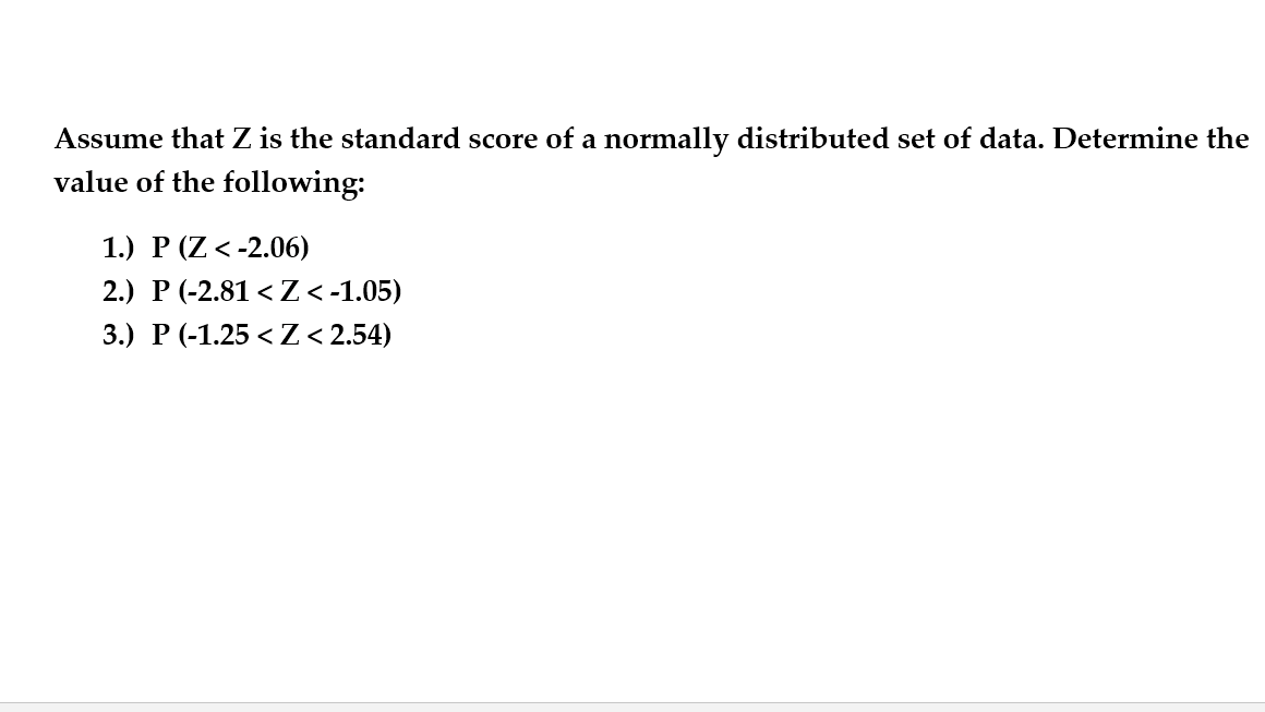 Assume that Z is the standard score of a normally distributed set of data. Determine the
value of the following:
1.) Р (Z <-2.06)
2.) P (-2.81 < Z<-1.05)
3.) Р (-1.25 <Z <2.54)
