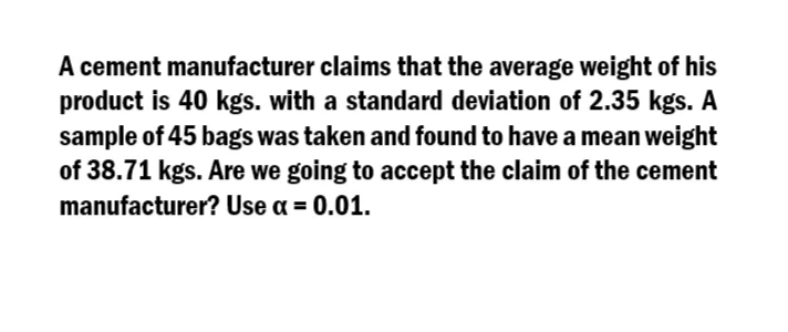 A cement manufacturer claims that the average weight of his
product is 40 kgs. with a standard deviation of 2.35 kgs. A
sample of 45 bags was taken and found to have a mean weight
of 38.71 kgs. Are we going to accept the claim of the cement
manufacturer? Use a = 0.01.
