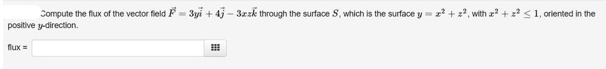 Compute the flux of the vector field F = 3yi + 4j – 3xzk through the surface S, which is the surface y = x2 + z2, with x2 + z2 < 1, oriented in the
positive y-direction.
flux =
