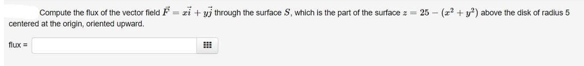 Compute the flux of the vector field F
= xi + yj through the surface S, which is the part of the surface z = 25 – (x2 + y?) above the disk of radius 5
centered at the origin, oriented upward.
flux =
