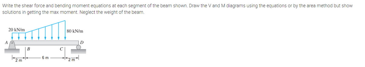 Write the shear force and bending moment equations at each segment of the beam shown. Draw the V and M diagrams using the equations or by the area method but show
solutions in getting the max moment. Neglect the weight of the beam.
20 kN/m
80 kN/m
A
В
C
6 m
*2m
2 m
