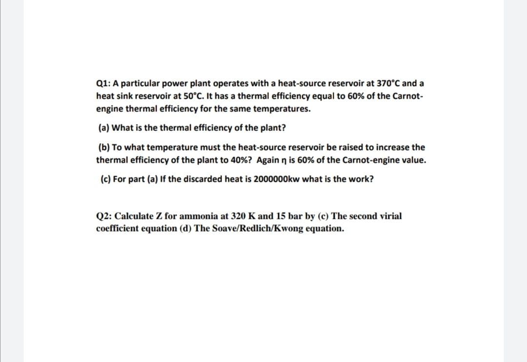 Q1: A particular power plant operates with a heat-source reservoir at 370°C and a
heat sink reservoir at 50°C. It has a thermal efficiency equal to 60% of the Carnot-
engine thermal efficiency for the same temperatures.
(a) What is the thermal efficiency of the plant?
(b) To what temperature must the heat-source reservoir be raised to increase the
thermal efficiency of the plant to 40%? Again n is 60% of the Carnot-engine value.
(c) For part (a) If the discarded heat is 2000000kw what is the work?
Q2: Calculate Z for ammonia at 320 K and 15 bar by (c) The second virial
coefficient equation (d) The Soave/Redlich/Kwong equation.
