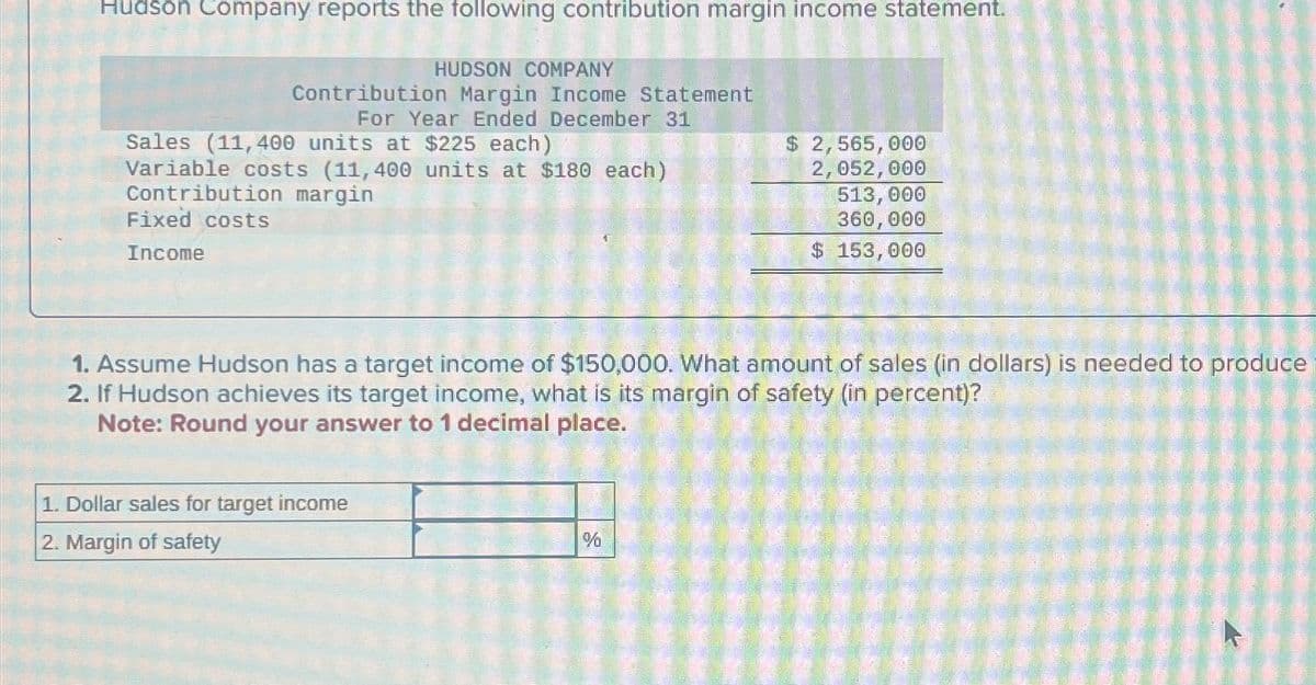 Hudson Company reports the following contribution margin income statement.
HUDSON COMPANY
Contribution Margin Income Statement
For Year Ended December 31
Sales (11,400 units at $225 each)
Variable costs (11,400 units at $180 each)
Contribution margin
Fixed costs
Income
$ 2,565,000
2,052,000
513, 000
360,000
$ 153,000
1. Assume Hudson has a target income of $150,000. What amount of sales (in dollars) is needed to produce
2. If Hudson achieves its target income, what is its margin of safety (in percent)?
Note: Round your answer to 1 decimal place.
1. Dollar sales for target income
2. Margin of safety