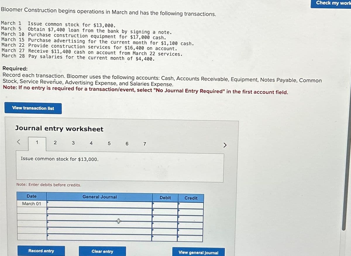 Bloomer Construction begins operations in March and has the following transactions.
March 1 Issue common stock for $13,000.
March 5 Obtain $7,400 loan from the bank by signing a note.
March 10 Purchase construction equipment for $17,000 cash.
March 15 Purchase advertising for the current month for $1,100 cash.
March 22 Provide construction services for $16,400 on account.
March 27 Receive $11,400 cash on account from March 22 services.
March 28 Pay salaries for the current month of $4,400.
Required:
Record each transaction. Bloomer uses the following accounts: Cash, Accounts Receivable, Equipment, Notes Payable, Common
Stock, Service Revenue, Advertising Expense, and Salaries Expense.
Note: If no entry is required for a transaction/event, select "No Journal Entry Required" in the first account field.
View transaction list
Journal entry worksheet
<
1
2
Date
March 01
3
Issue common stock for $13,000.
Note: Enter debits before credits.
Record entry
4
5
General Journal
Clear entry
6
7
Debit
Credit
Check my work
View general journal