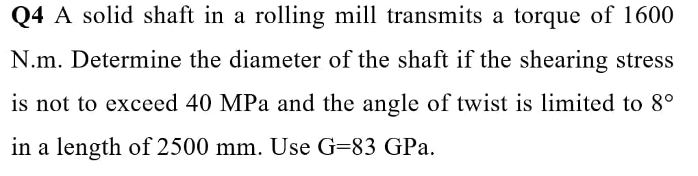 Q4 A solid shaft in a rolling mill transmits a torque of 1600
N.m. Determine the diameter of the shaft if the shearing stress
is not to exceed 40 MPa and the angle of twist is limited to 8°
in a length of 2500 mm. Use G=83 GPa.
