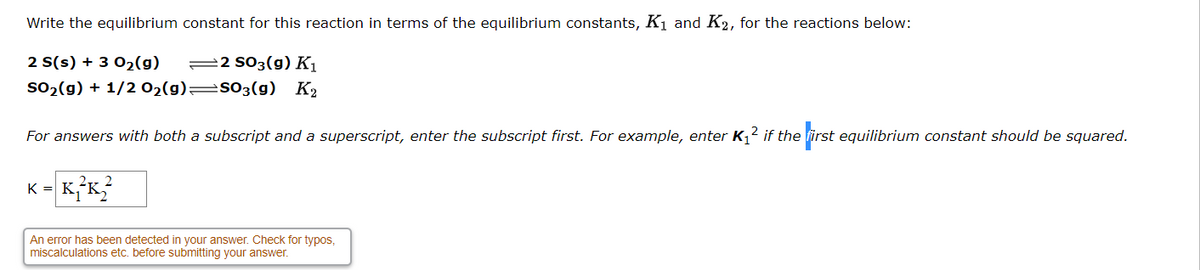 Write the equilibrium constant for this reaction in terms of the equilibrium constants, K1 and K2, for the reactions below:
2 S(s) + 3 02(g)
=2 S03(g) K1
so2(g) + 1/2 02(g)=s03(g) K2
For answers with both a subscript and a superscript, enter the subscript first. For example, enter K,2 if the first equilibrium constant should be squared.
K = K
An error has been detected in your answer. Check for typos,
miscalculations etc. before submitting your answer.
