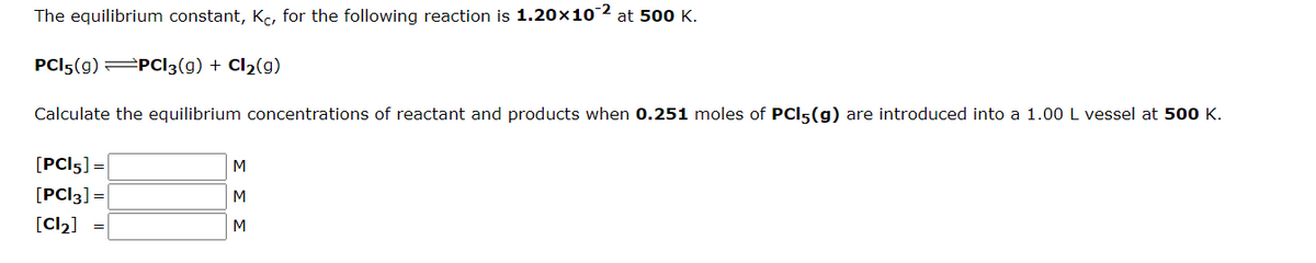 The equilibrium constant, Kc, for the following reaction is 1.20×102 at 500K.
PCI5(g) PCI3(g) + Cl2(g)
Calculate the equilibrium concentrations of reactant and products when 0.251 moles of PCI5(g) are introduced into a 1.00L vessel at 500 K.
[PCI5] =
[PC|3] =
[Cl2] =
M
M
