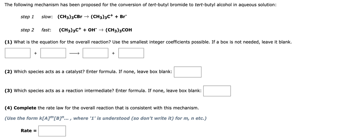 The following mechanism has been proposed for the conversion of tert-butyl bromide to tert-butyl alcohol in aqueous solution:
step 1
slow:
(CН3)зСBr > (CH3)зс+ + Br
step 2
fast:
(CH3)3C+ + OH" → (CH3)3COH
(1) What is the equation for the overall reaction? Use the smallest integer coefficients possible. If a box is not needed, leave it blank.
+
+
(2) Which species acts as a catalyst? Enter formula. If none, leave box blank:
(3) Which species acts as a reaction intermediate? Enter formula. If none, leave box blank:
(4) Complete the rate law for the overall reaction that is consistent with this mechanism.
(Use the form k[A]m[B]^... , where '1' is understood (so don't write it) for m, n etc.)
Rate =
