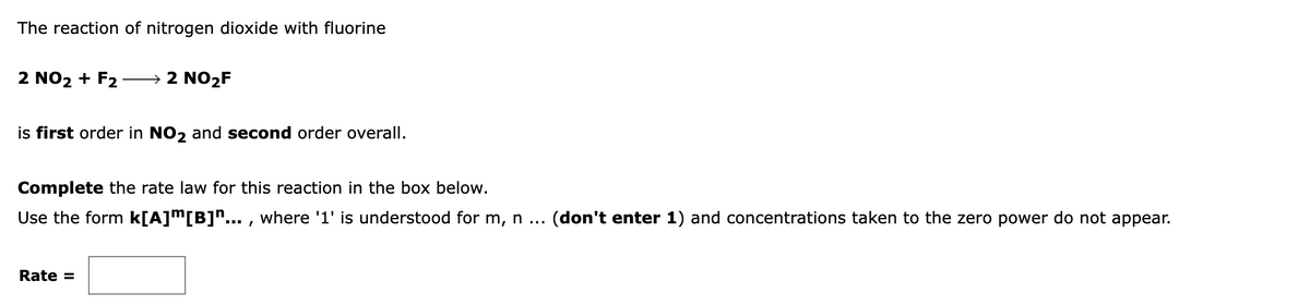 The reaction of nitrogen dioxide with fluorine
2 NO2 + F2
→ 2 NO2F
is first order in NO, and second order overall.
Complete the rate law for this reaction in the box below.
Use the form k[A]m[B]n... , where '1' is understood for m, n ... (don't enter 1) and concentrations taken to the zero power do not appear.
Rate =
