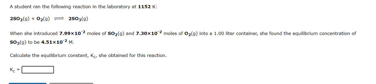 A student ran the following reaction in the laboratory at 1152 K:
2502(g) + 02(g) = 2503(g)
When she introduced 7.99x102 moles of so, (g) and 7.30x102 moles of 02(g) into a 1.00 liter container, she found the equilibrium concentration of
SO3(g) to be 4.51×10-2 M.
Calculate the equilibrium constant, Kc, she obtained for this reaction.
K =
