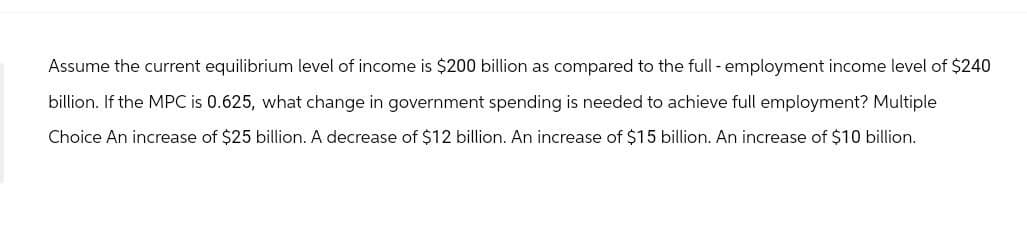 Assume the current equilibrium level of income is $200 billion as compared to the full - employment income level of $240
billion. If the MPC is 0.625, what change in government spending is needed to achieve full employment? Multiple
Choice An increase of $25 billion. A decrease of $12 billion. An increase of $15 billion. An increase of $10 billion.