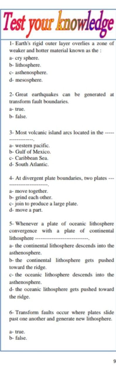 Test your knowledge
1- Earth's rigid outer layer overlies a zone of
weaker and hotter material known as the:
a- cry sphere.
b- lithosphere.
c- asthenosphere.
d- mesosphere.
2- Great earthquakes can be generated at
transform fault boundaries.
a- true.
b- false.
3- Most volcanic island arcs located in the ---
a- western pacific.
b- Gulf of Mexico.
e- Caribbean Sea.
d- South Atlantic.
4- At divergent plate boundaries, two plates--
a- move together.
b- grind each other.
c- join to produce a large plate.
d- move a part.
5- Whenever a plate of oceanic lithosphere
convergence with a plate of continental
lithosphere
a- the continental lithosphere descends into the
asthenosphere.
b- the continental lithosphere gets pushed
toward the ridge.
c- the oceanic lithosphere descends into the
asthenosphere.
d- the oceanic lithosphere gets pushed toward
the ridge.
6- Transform faults occur where plates slide
past one another and generate new lithosphere.
a- true.
b- false.
