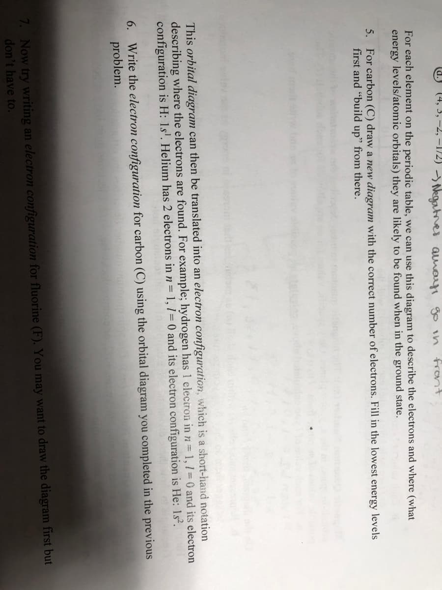 (4, 3, -2, –1/2) Negatnes amayi go in
rant
For each element on the periodic table, we can use this diagram to describe the electrons and where (what
energy levels/atomic orbitals) they are likely to be found when in the ground state.
5. For carbon (C) draw a new diagram with the correct number of electrons. Fill in the lowest energy levels
first and "build up" from there.
This orbital diagram can then be translated into an electron configuration, which is a short-hand notation
describing where the electrons are found. For example; hydrogen has 1 eleciron in n= 1,1 = 0 and its electron
configuration is H: 1s'. Helium has 2 electrons in n= 1, 1= 0 and its electron configuration is He: 1s.
6. Write the electron configuration for carbon (C) using the orbital diagram you completed in the previous
problem.
7. Now try writing an electron configuration for fluorine (F). You may want to draw the diagram first but
don't have to.
