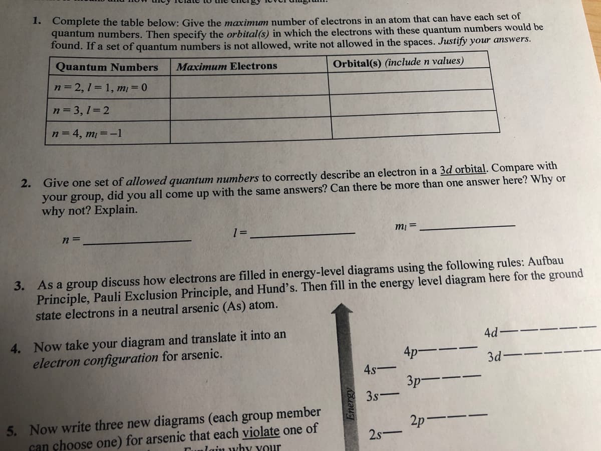 1. Complete the table below: Give the maximum number of electrons in an atom that can have each set of
quantum numbers. Then specify the orbital(s) in which the electrons with these quantum numbers would be
Tound. If a set of quantum numbers is not allowed, write not allowed in the spaces. Justify your answers.
Quantum Numbers
Maximum Electrons
Orbital(s) (include n values)
n = 2, 1 = 1, m = 0
n= 3, 1=2
n = 4, m = -1
2. Give one set of allowed quantum numbers to correctly describe an electron in a 3d orbital. Compare with
your group, did you all come up with the same answers? Can there be more than one answer here? Why or
why not? Explain.
n =
1 =
= lu
3. As a group discuss how electrons are filled in energy-level diagrams using the following rules: Aufbau
Principle, Pauli Exclusion Principle, and Hund's. Then fill in the energy level diagram here for the ground
state electrons in a neutral arsenic (As) atom.
4. Now take your diagram and translate it into an
electron configuration for arsenic.
4d
4p--
3d
4.s
3p--
3s
|
5. Now write three new diagrams (each group member
can choose one) for arsenic that each violate one of
2p-
2s-
Tunlain why your
Energy
