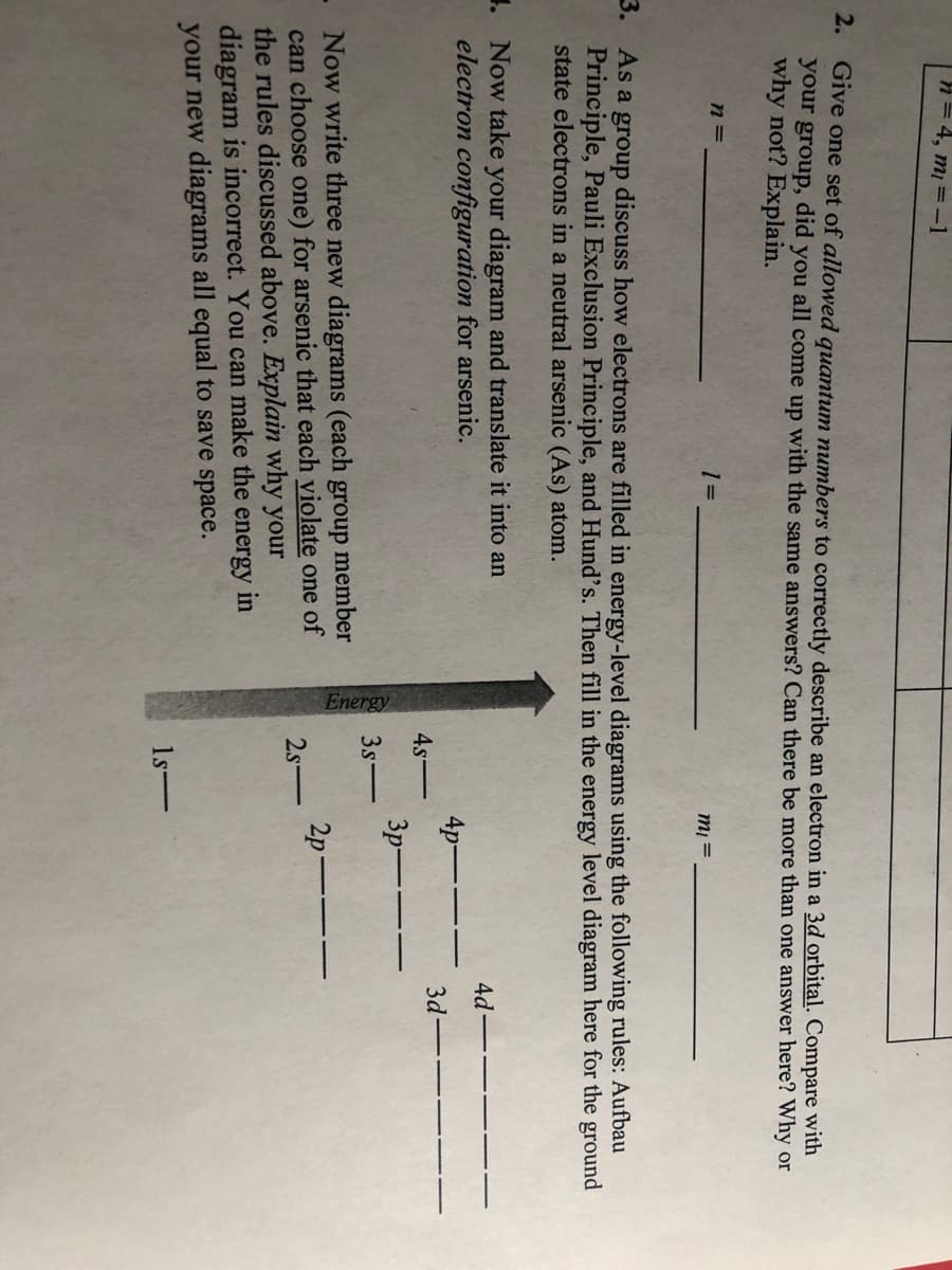 n= 4, m =-1
2. Give one set of allowed quantum numbers to correctly describe an electron in a 3d orbital. Compare with
your group, did you all come up with the same answers? Can there be more than one answer here? Why or
why not? Explain.
n =
m =
3.
As a group discuss how electrons are filled in energy-level diagrams using the following rules: Aufbau
Principle, Pauli Exclusion Principle, and Hund's. Then fill in the energy level diagram here for the ground
state electrons in a neutral arsenic (As) atom.
1. Now take your diagram and translate it into an
electron configuration for arsenic.
4d
4p---
3d-
4s-
3p-
3s-
Now write three new diagrams (each group member
can choose one) for arsenic that each violate one of
the rules discussed above. Explain why your
diagram is incorrect. You can make the energy in
your new diagrams all equal to save space.
2p-
2s-
1s-
