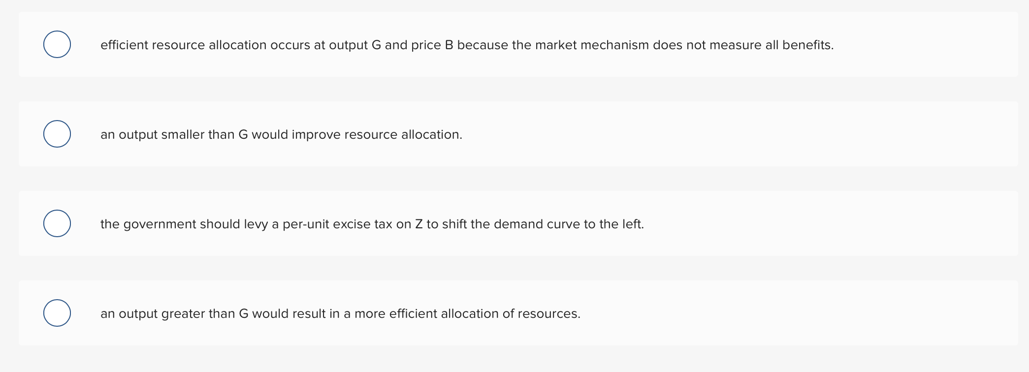 efficient resource allocation occurs at output G and price B because the market mechanism does not measure all benefits.
an output smaller than G would improve resource allocation.
the government should levy a per-unit excise tax on
to shift the demand curve to the lef
an output greater than G would result in a more efficient allocation of resources.
