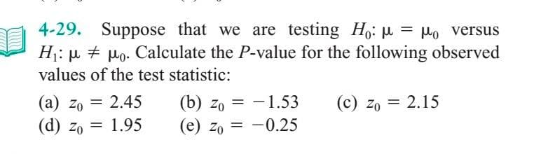 4-29. Suppose that we are testing Ho: μ = μo versus
H₁: μμo. Calculate the P-value for the following observed
#
values of the test statistic:
(a) zo = 2.45
Zo
(d) zo = 1.95
(b) zo= -1.53
(e) Zo= -0.25
(c) zo = 2.15
Zo