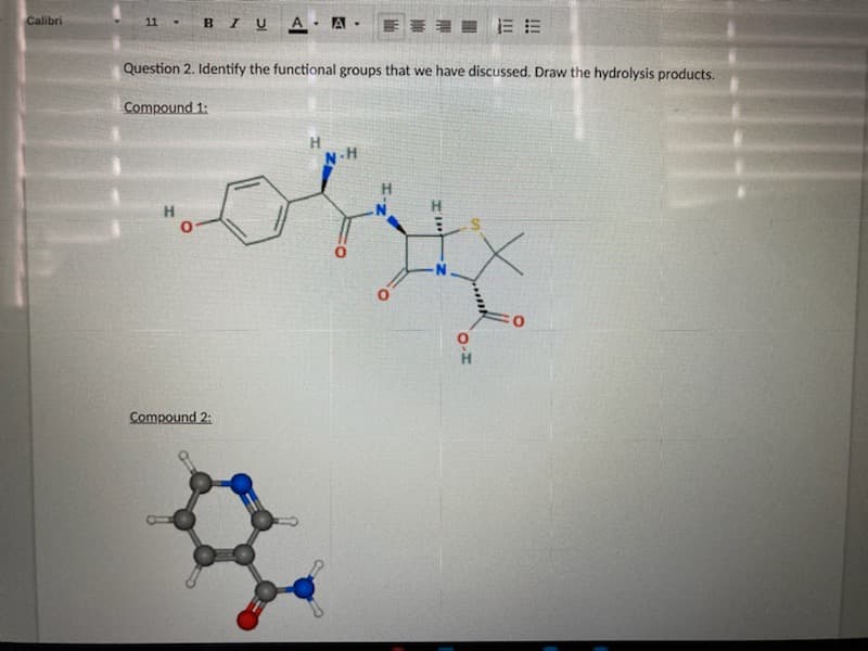 Calibri
B I U A A ·
11-
Question 2. Identify the functional groups that we have discussed. Draw the hydrolysis products.
Compound 1:
H.
N.H
H.
H
H
Compound 2:
