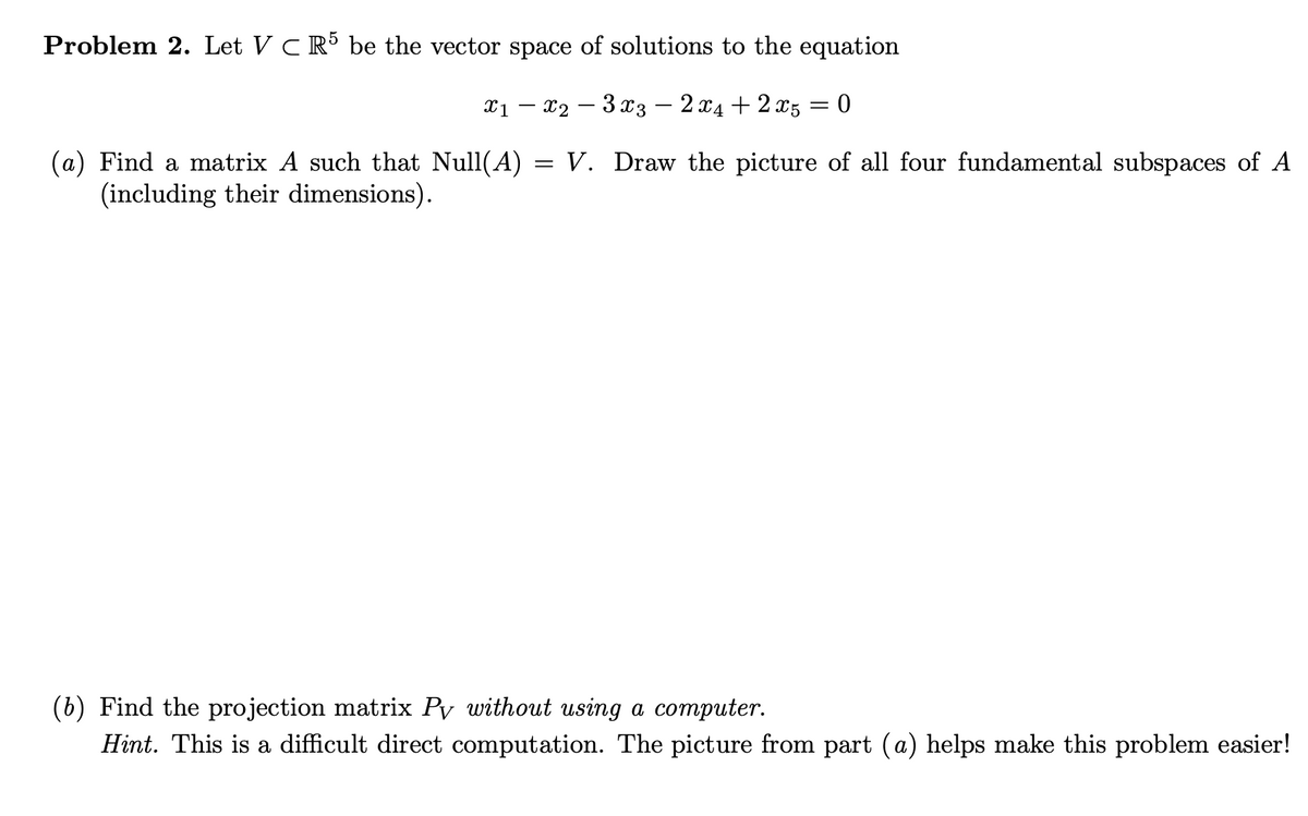 Problem 2. Let V C R be the vector space of solutions to the equation
X1 – x2 – 3 x3 – 2 x4 + 2 x5 = 0
= V. Draw the picture of all four fundamental subspaces of A
(a) Find a matrix A such that Null(A)
(including their dimensions).
(b) Find the projection matrix Py without using a computer.
Hint. This is a difficult direct computation. The picture from part (a) helps make this problem easier!
