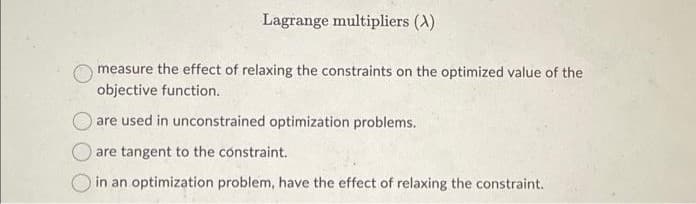 Lagrange multipliers (A)
measure the effect of relaxing the constraints on the optimized value of the
objective function..
are used in unconstrained optimization problems.
are tangent to the constraint.
in an optimization problem, have the effect of relaxing the constraint.