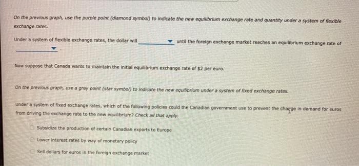 On the previous graph, use the purple point (diamond symbol) to indicate the new equilibrium exchange rate and quantity under a system of flexible
exchange rates.
Under a system of flexible exchange rates, the dollar will
until the foreign exchange market reaches an equilibrium exchange rate of
Now suppose that Canada wants to maintain the initial equilibrium exchange rate of $2 per euro.
On the previous graph, use a grey point (star symbol) to indicate the new equilibrium under a system of fixed exchange rates.
Under a system of fixed exchange rates, which of the following policies could the Canadian government use to prevent the chaqge in demand for euros
from driving the exchange rate to the new equilibrium? Check all that apply.
Subsidize the production of certain Canadian exports to Europe
Lower interest rates by way of monetary policy
Sell dollars for euros in the foreign exchange market