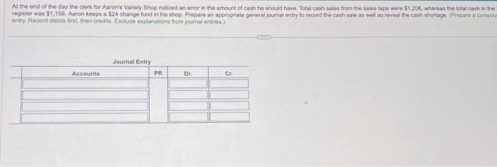 At the end of the day the clerk for Aaron's Variety Shop noticed an error in the amount of cash he should have. Total cash sales from the sales tape were $1,206, whereas the total cash in the
register was $1.158. Aaron keeps a $24 change fund in his shop. Prepare an appropriate general journal entry to record the cash sale as well as reveal the cash shortage. (Prepare a compour
entry Record debits first, then credits Exclude explanations from journal entries.)
Accounts
Journal Entry
PR
Dr.
Cr.