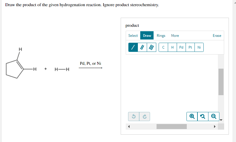 Draw the product of the given hydrogenation reaction. Ignore product stereochemistry.
product
Select
Draw
Rings
More
Erase
Pd
Pt
Ni
H
Pd, Pt, or Ni
-H
H-H
