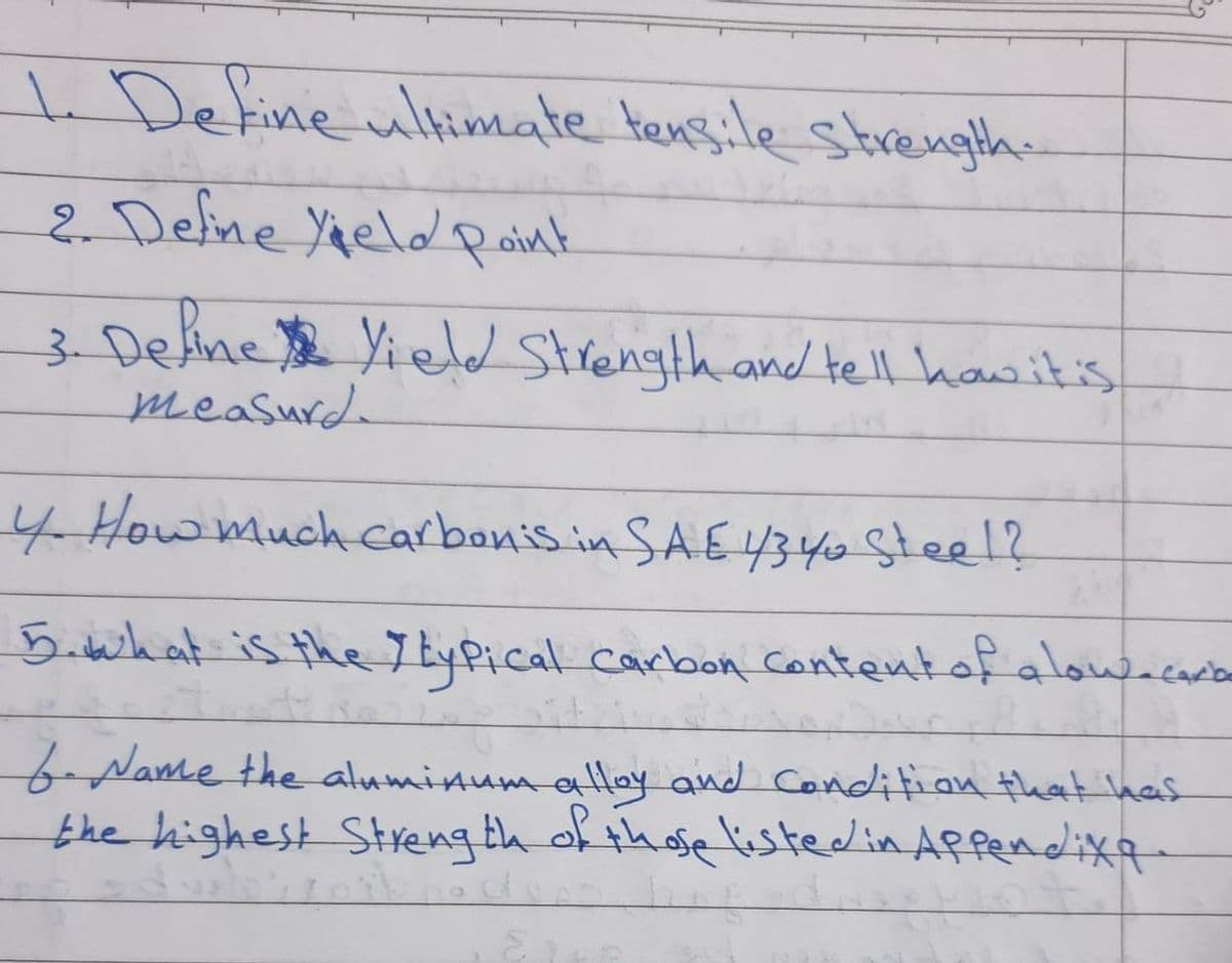 . Define ultimate tensile strength.
2. Deline Yaeld point
3. Deline Yield Strength and tell hawit's
measurd
4 Howmuch carbonis.in SAE4340 Steel?
5.takatis the7LyPical carbon contentof alowacada
f-Name the aluminum aHay and Condifion that ha
the highest Streng th of those listedin Affendixa
