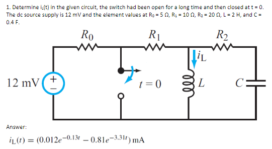 1. Determine i(t) in the given circuit, the switch had been open for a long time and then closed at t = 0.
The dc source supply is 12 mV and the element values at Ro=502, R₁ = 10 02, R₂ = 2002, L = 2 H, and C=
0.4 F.
Ro
R₁
R₂
12 mV +
t=0
Answer:
IL (t) = (0.012e-0.13-0.81e-3.311) mA
LiL
ell
L