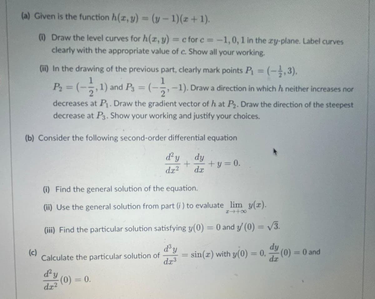 (a) Given is the function h(x, y) = (y − 1)(x + 1).
(1) Draw the level curves for h(x, y) = c for c= -1,0, 1 in the zy-plane. Label curves
clearly with the appropriate value of c. Show all your working.
(ii) In the drawing of the previous part, clearly mark points P₁ = (-1,3),
= (-3,-1). Draw a direction in which h neither increases nor
(
P₁ = (-2, 1) and P₁ =
decreases at P₁. Draw the gradient vector of h at P2. Draw the direction of the steepest
decrease at P3. Show your working and justify your choices.
(b) Consider the following second-order differential equation
d'y dy
+ + y = 0.
dx² dx
(c)
(i) Find the general solution of the equation.
(ii) Use the general solution from part (i) to evaluate lim y(x).
84+∞
(iii) Find the particular solution satisfying y(0) = 0 and y' (0) = √3.
Calculate the particular solution of
d'y
dr²
- (0) = 0.
d³ y
dx³
= sin(x) with y(0) = 0, d (0) = 0 and
=