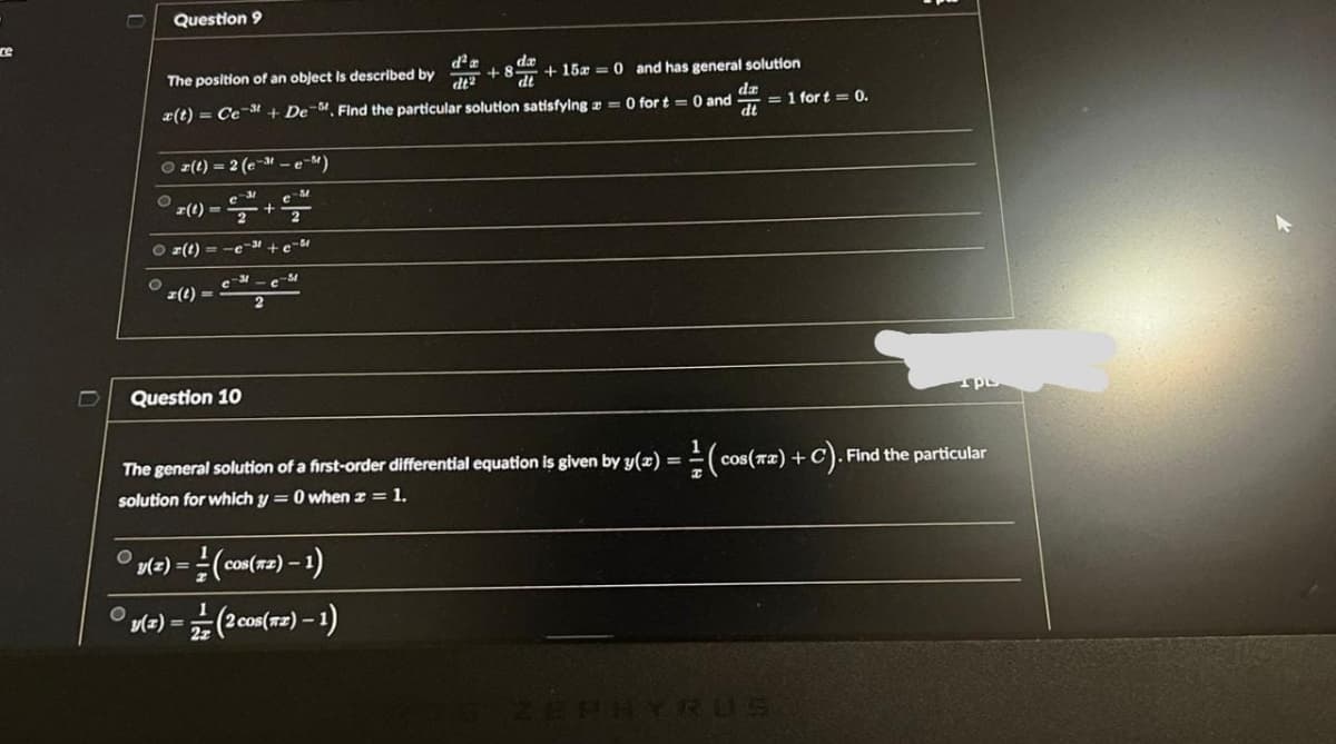 re
O
O
Question 9
The position of an object is described by
x(t)
O
Ⓒz(t) = 2 (e-"-e-M)
z(t)=
O z(t) = -c-³+e-5
O
-C-M
z(t)
Question 10
C-3
+ De M. Find the particular solution satisfying = 0 for t= 0 and
da
dt
y(z) =
d² a
dt2
The general solution of a first-order differential equation is given by y(x) =
solution for which y = 0 when z = 1.
v(z) = (cos(72) — 1)
(2 cos(TZ) - 1)
da
+8+15= 0 and has general solution
dt
= 1 fort = 0.
=(cos(T) +
+c). Find the particular
ZEPHYRUS