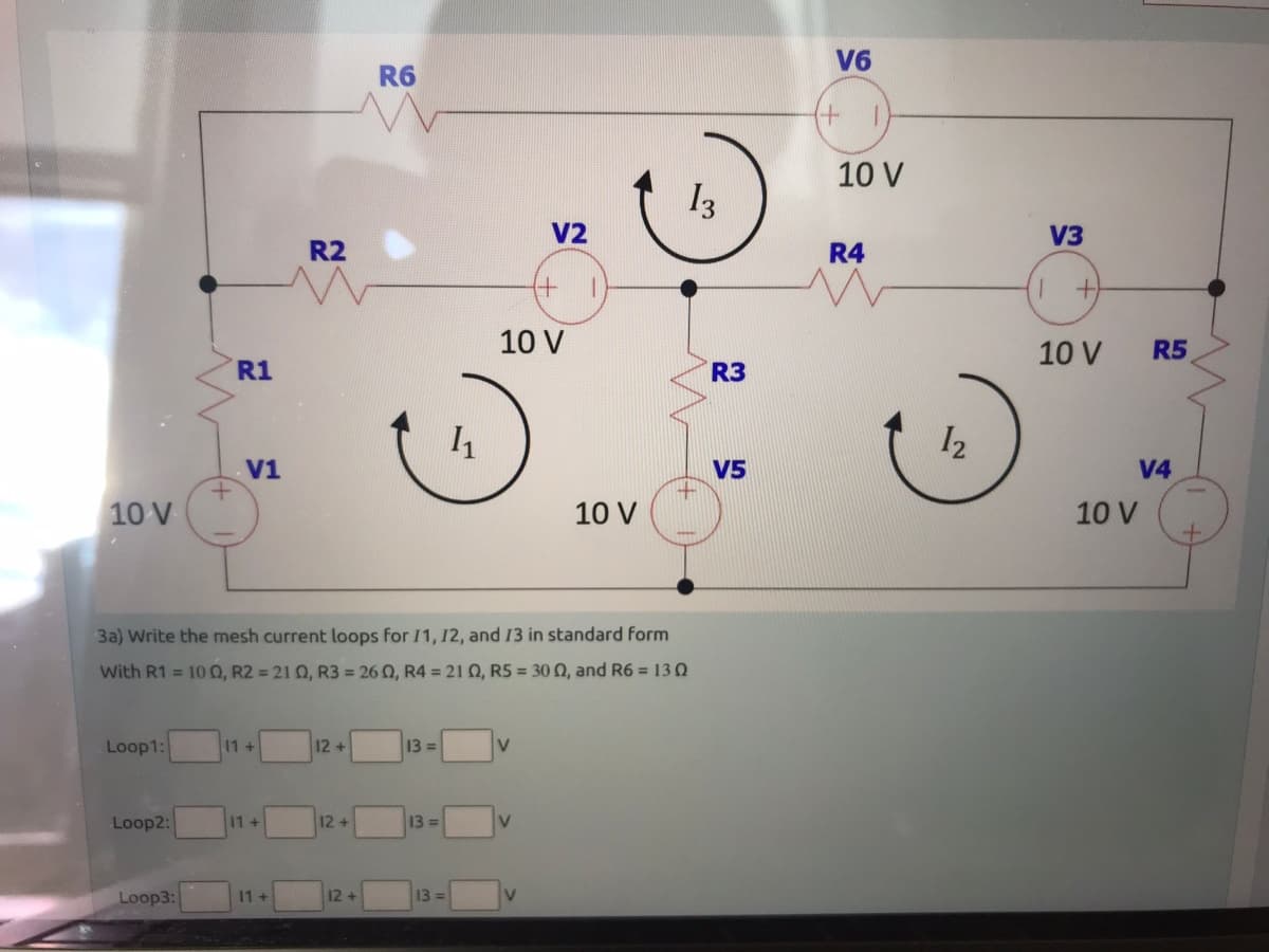 10 V
Loop1:
Loop2:
+
Loop3:
R1
V1
11 +
11+
R2
11+
3a) Write the mesh current loops for 11, 12, and 13 in standard form
With R1 = 100, R2 = 210, R3 = 260, R4 = 210, R5 = 30 02, and R6 = 130
12+
12+
R6
12 +
13=
13=
1₁
13=
V2
+
10 V
V
10 V
13
+
R3
V5
V6
+
T
10 V
R4
12
V3
+
10 V
R5
V4
10 V