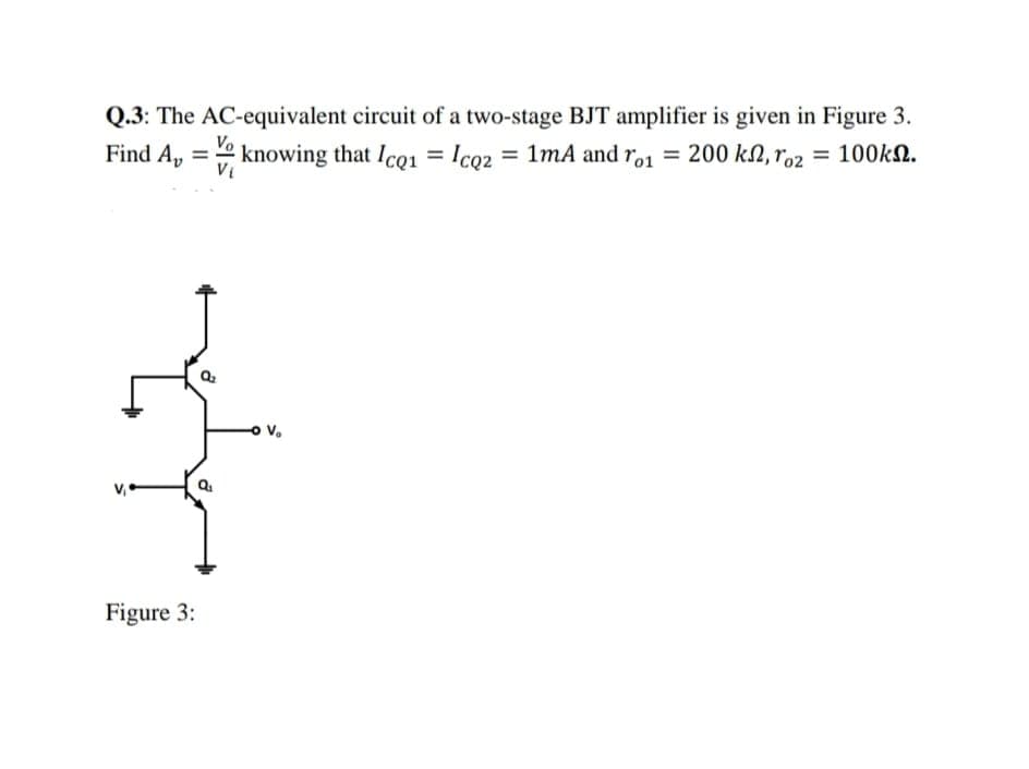 Q.3: The AC-equivalent circuit of a two-stage BJT amplifier is given in Figure 3.
Find A, knowing that IcQ1
=
= 1mA and ro1 = 200 k, ro2 = 100kn.
Figure 3:
Vo
Vi
-O V₂
= IcQz
=