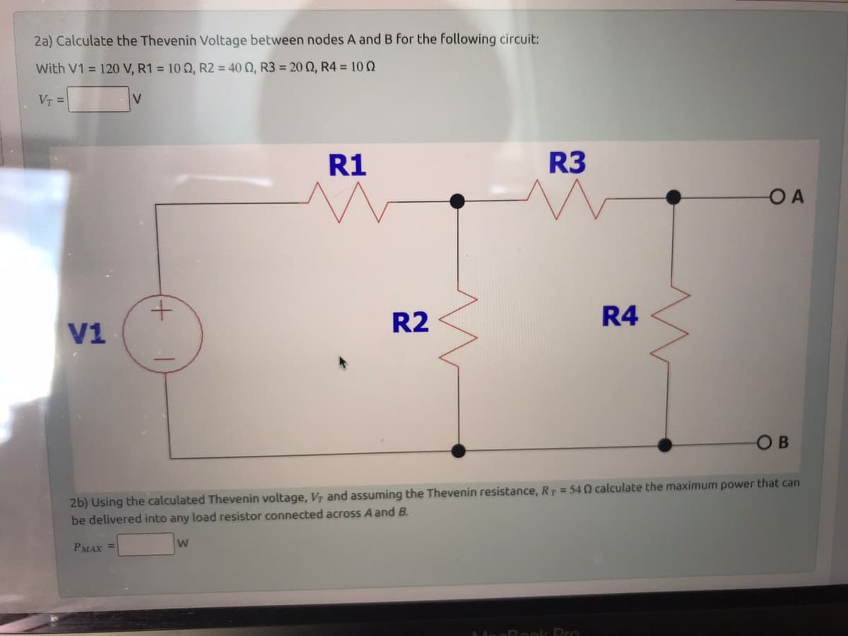 2a) Calculate the Thevenin Voltage between nodes A and B for the following circuit:
With V1 = 120 V, R1 = 102, R2 = 400, R3 = 2002, R4 = 100
VT =
V1
V
+
R1
W
R2
R3
R4
deeRook Pro
OA
2b) Using the calculated Thevenin voltage, V, and assuming the Thevenin resistance, RT = 540 calculate the maximum power that can
be delivered into any load resistor connected across A and B.
PMAX =
OB