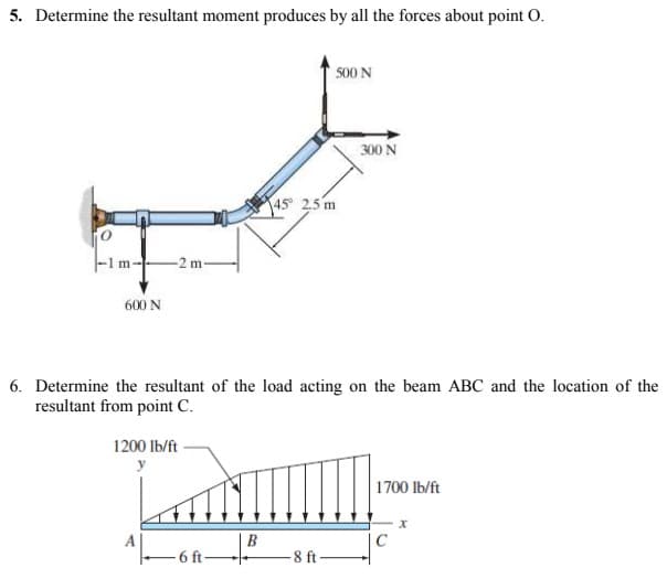 5. Determine the resultant moment produces by all the forces about point O.
500 N
300 N
45 2,5 m
-2 m-
600 N
6. Determine the resultant of the load acting on the beam ABC and the location of the
resultant from point C.
1200 lb/ft
y
1700 lb/ft
-on
A
B
C
-6 ft
-8 ft
