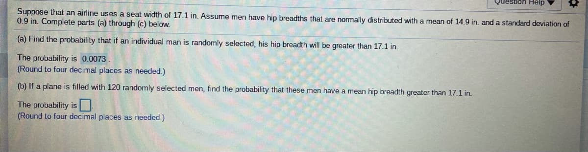 ### Scenario:
An airline uses a seat width of 17.1 inches. Assume men have hip breadths that are normally distributed with a mean of 14.9 inches and a standard deviation of 0.9 inches. Complete parts (a) through (c) below.

#### (a) Find the probability that if an individual man is randomly selected, his hip breadth will be greater than 17.1 inches.
The probability is **0.0073**.
(Round to four decimal places as needed.)

#### (b) If a plane is filled with 120 randomly selected men, find the probability that these men have a mean hip breadth greater than 17.1 inches.
The probability is **[input box]**.
(Round to four decimal places as needed.)

This exercise involves calculating probabilities using the normal distribution. To solve part (a), you would typically use the Z-score formula to find the probability that a randomly selected man has a hip breadth greater than 17.1 inches. For part (b), you would use the central limit theorem, considering the sampling distribution of the mean.