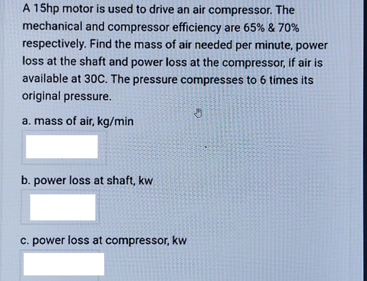 A 15hp motor is used to drive an air compressor. The
mechanical and compressor efficiency are 65% & 70%
respectively. Find the mass of air needed per minute, power
loss at the shaft and power loss at the compressor, if air is
available at 30C. The pressure compresses to 6 times its
original pressure.
a. mass of air, kg/min
b. power loss at shaft, kw
c. power loss at compressor, kw
