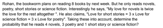 Rohan, the bookworm plans on reading 8 books by next week. But he only reads novels,
poetry, short stories or science fiction. Interestingly he says, "My love for novels is twice
the love for the rest altogether ". He also claims, "Love for short stories = 3 x Love for
science fiction = 3 x Love for poetry". Taking these into account, determine the
probability that he reads 4 novels, 3 poetry and 1 short story or science fiction?
