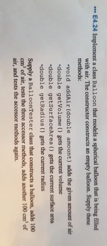 E4.24 Implement a class Balloon that models a spherical balloon that is being filled
with air. The constructor constructs an empty balloon. Supply these
methods:
•void addAir (double amount) adds the given amount of air
•double getVolume () gets the current volume
•double getSurfaceArea () gets the current surface area
•double getRadius () gets the current radius
Supply a BalloonTester class that constructs a balloon, adds 100
cm of air, tests the three accessor methods, adds another 100 cm of
air, and tests the accessor methods again.
