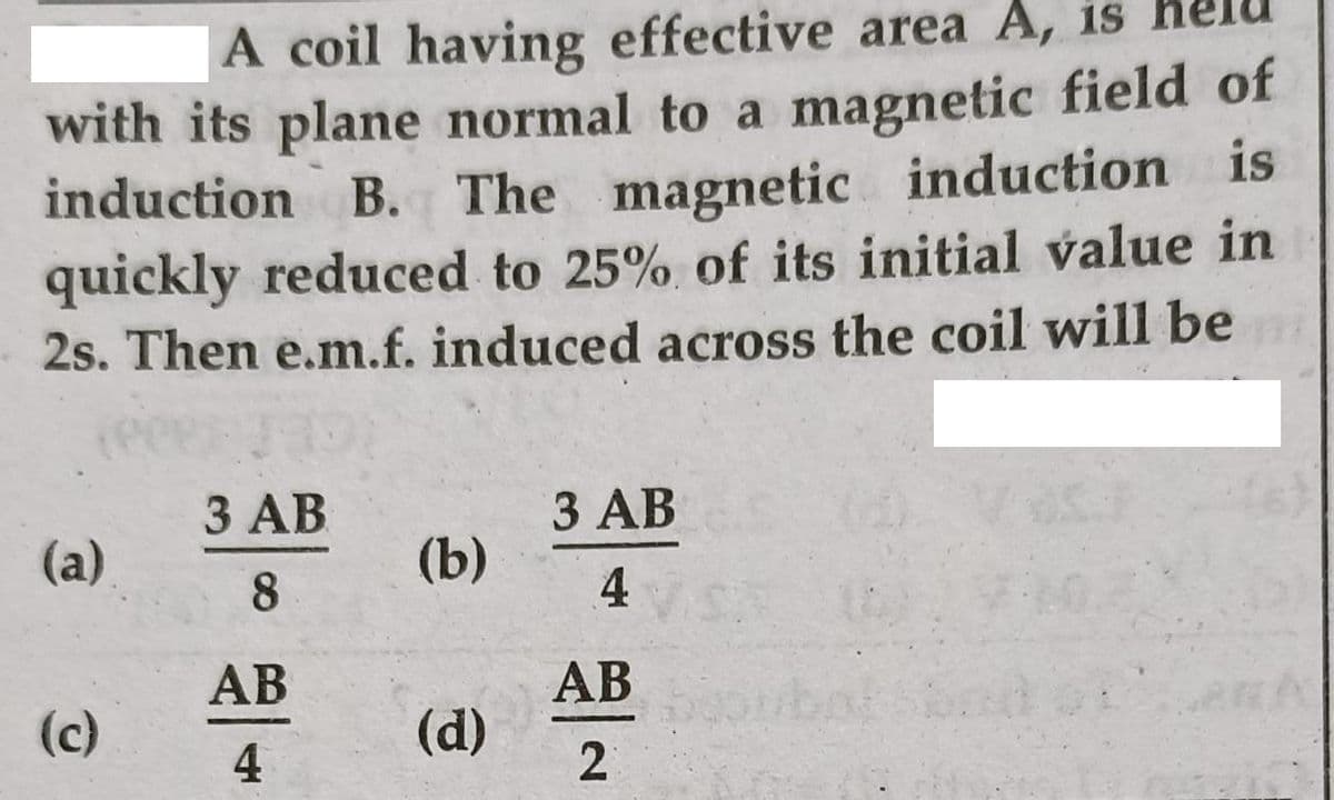 A coil having effective area A, is
with its plane normal to a magnetic field of
induction B. The magnetic induction is
quickly reduced to 25% of its initial value in
2s. Then e.m.f. induced across the coil will be
3 AB
(b)
3 AB
(a)
8.
4
АВ
АВ
(c)
4
(d)
2
