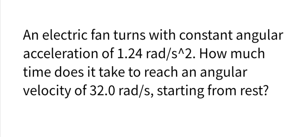 An electric fan turns with constant angular
acceleration of 1.24 rad/s^2. How much
time does it take to reach an angular
velocity of 32.0 rad/s, starting from rest?
