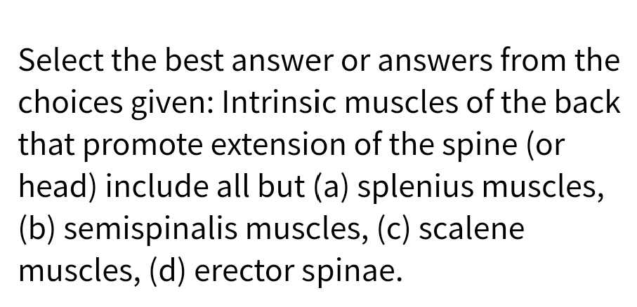 Select the best answer or answers from the
choices given: Intrinsic muscles of the back
that promote extension of the spine (or
head) include all but (a) splenius muscles,
(b) semispinalis muscles, (c) scalene
muscles, (d) erector spinae.
