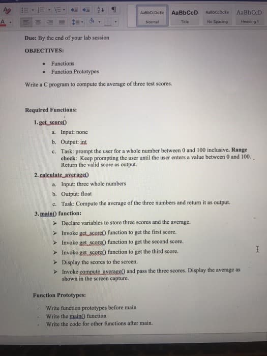 AaBbCcDdEe
AaBbCcD
AabbCcDdEe
AaBbCcD
A
Normal
Title
No Spacing
Heading 1
Due: By the end of your lab session
OBJECTIVES:
Functions
Function Prototypes
Write a C program to compute the average of three test scores.
Required Functions:
1.get score)
a. Input: none
b. Output: int
c. Task: prompt the user for a whole number between 0 and 100 inclusive. Range
check: Keep prompting the user until the user enters a value between 0 and 100.
Return the valid score as output.
2. calculate average0
a. Input: three whole numbers
b. Output: float
c. Task: Compute the average of the three numbers and return it as output.
3. main) function:
> Declare variables to store three scores and the average.
> Invoke get score) function to get the first score.
> Invoke get score() function to get the second score.
> Invoke get score() function to get the third score.
> Display the scores to the screen.
> Invoke compute average) and pass the three scores. Display the average as
shown in the screen capture.
Function Prototypes:
Write function prototypes before main
Write the main) function
Write the code for other functions after main.
