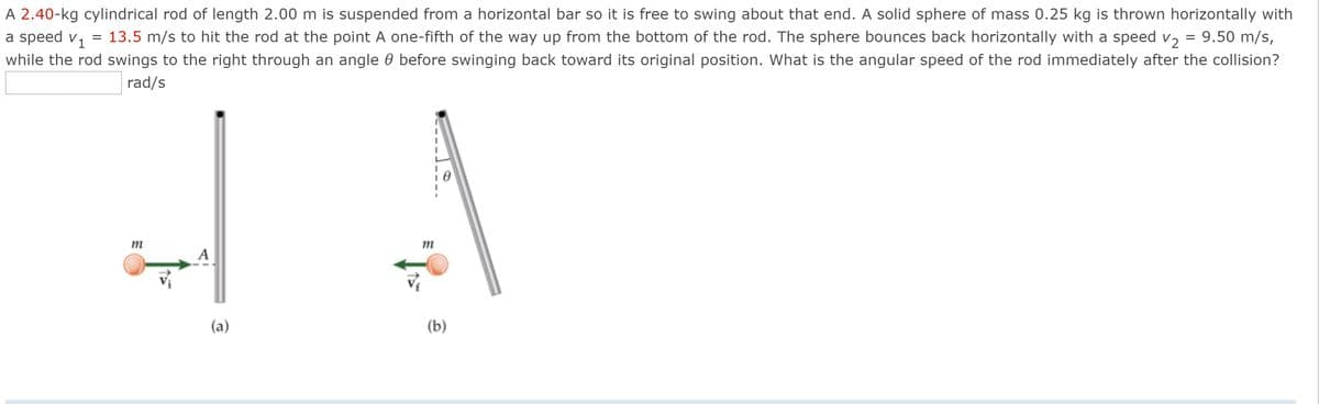 A 2.40-kg cylindrical rod of length 2.00 m is suspended from a horizontal bar so it is free to swing about that end. A solid sphere of mass 0.25 kg is thrown horizontally with
a speed v, = 13.5 m/s to hit the rod at the point A one-fifth of the way up from the bottom of the rod. The sphere bounces back horizontally with a speed v, = 9.50 m/s,
while the rod swings to the right through an angle 0 before swinging back toward its original position. What is the angular speed of the rod immediately after the collision?
rad/s
(a)
(b)
